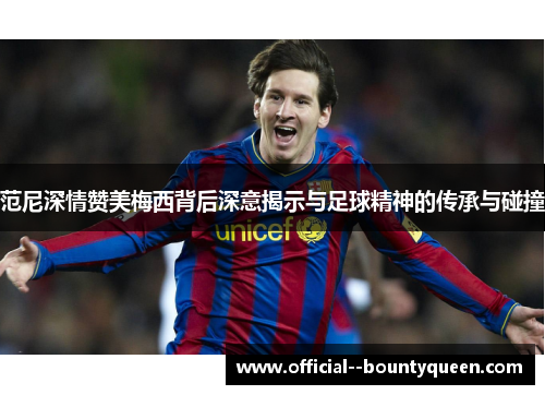 范尼深情赞美梅西背后深意揭示与足球精神的传承与碰撞