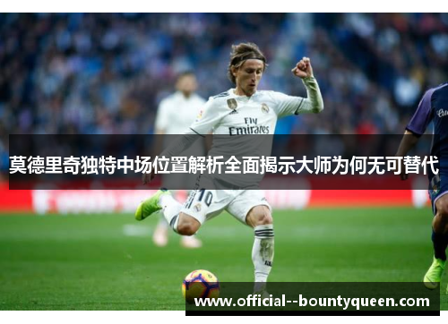 莫德里奇独特中场位置解析全面揭示大师为何无可替代 莫德里奇独特中场位置解析全面揭示大师为何无可替代