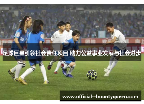 足球巨星引领社会责任项目 助力公益事业发展与社会进步 足球巨星引领社会责任项目 助力公益事业发展与社会进步