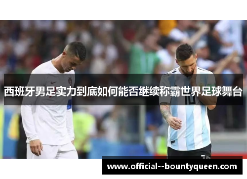 西班牙男足实力到底如何能否继续称霸世界足球舞台