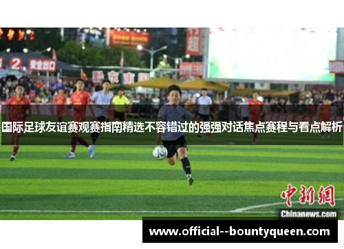国际足球友谊赛观赛指南精选不容错过的强强对话焦点赛程与看点解析