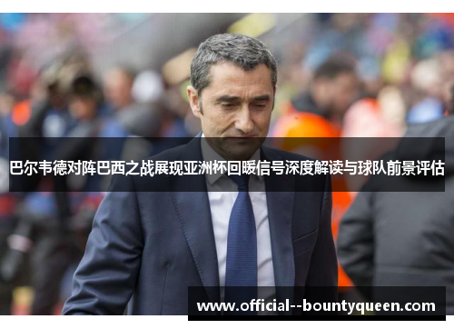 巴尔韦德对阵巴西之战展现亚洲杯回暖信号深度解读与球队前景评估