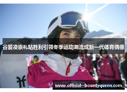 谷爱凌崇礼站胜利引领冬季运动潮流成新一代体育偶像