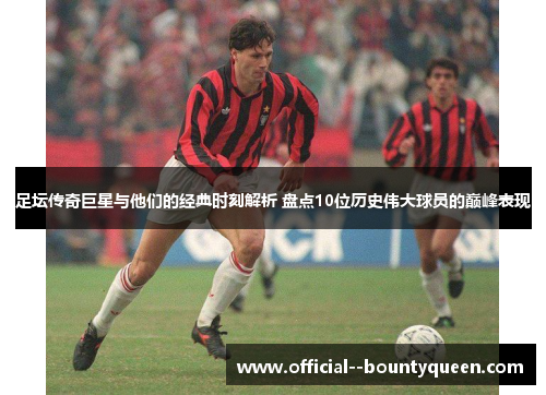 足坛传奇巨星与他们的经典时刻解析 盘点10位历史伟大球员的巅峰表现