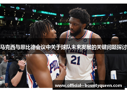 马克西与恩比德会议中关于球队未来发展的关键问题探讨